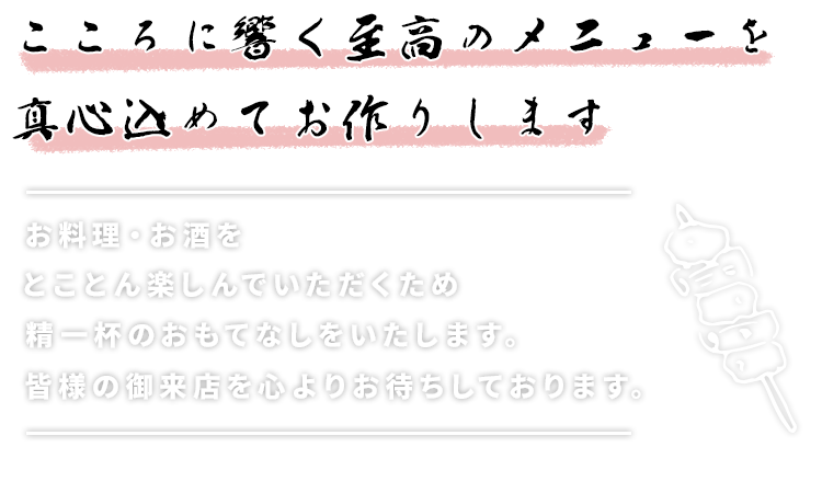 こころに響く至高のメニューを真心込めてお作りします。お料理・お酒をとことん楽しんでいただくため、精一杯のおもてなしをいたします
みなさまのご来店おまちしております